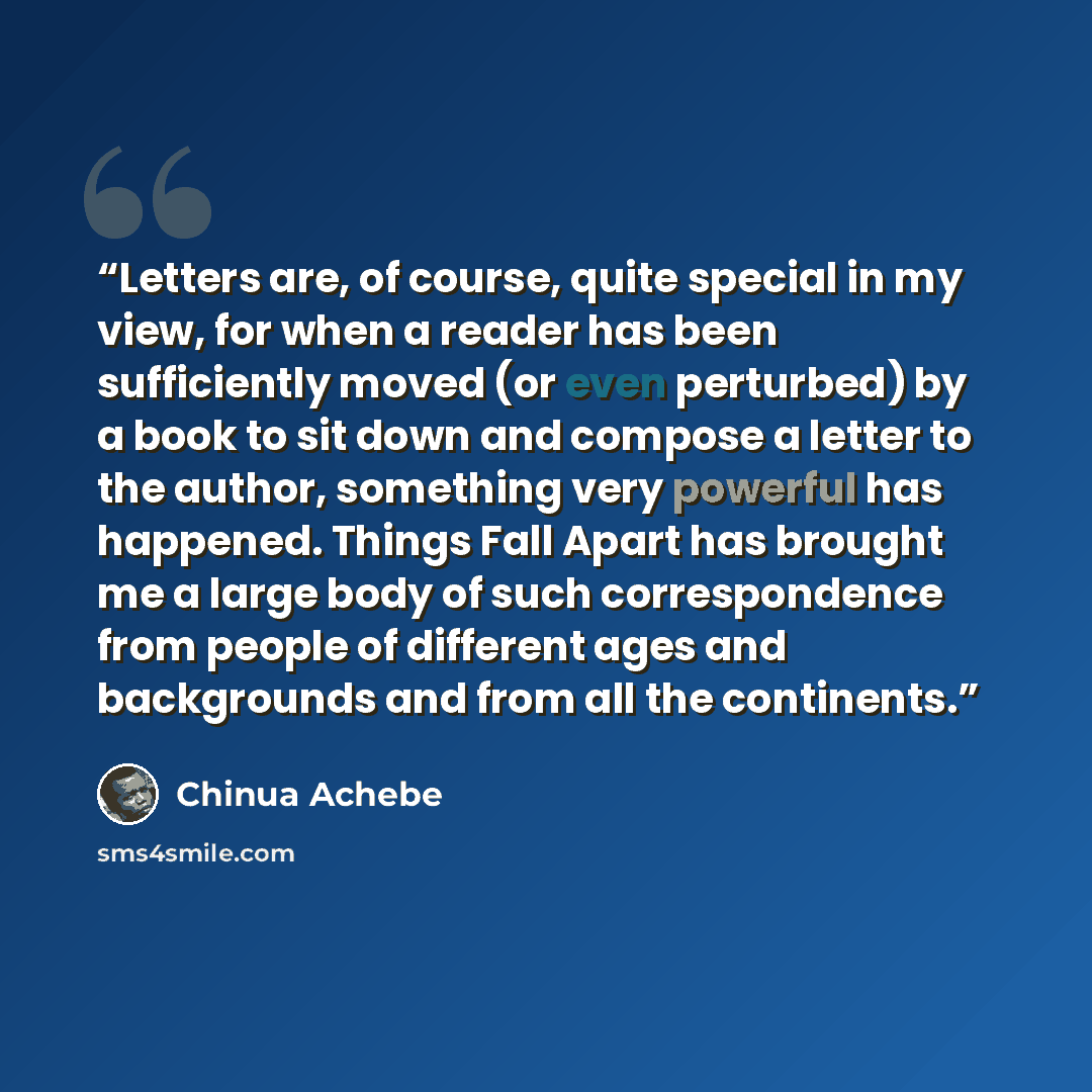 “Letters are, of course, quite special in my view, for when a reader has been sufficiently moved (or even perturbed) by a book to sit down and compose a letter to the author, something very powerful has happened. Things Fall Apart has brought me a large body of such correspondence from people of…” quote by Chinua Achebe