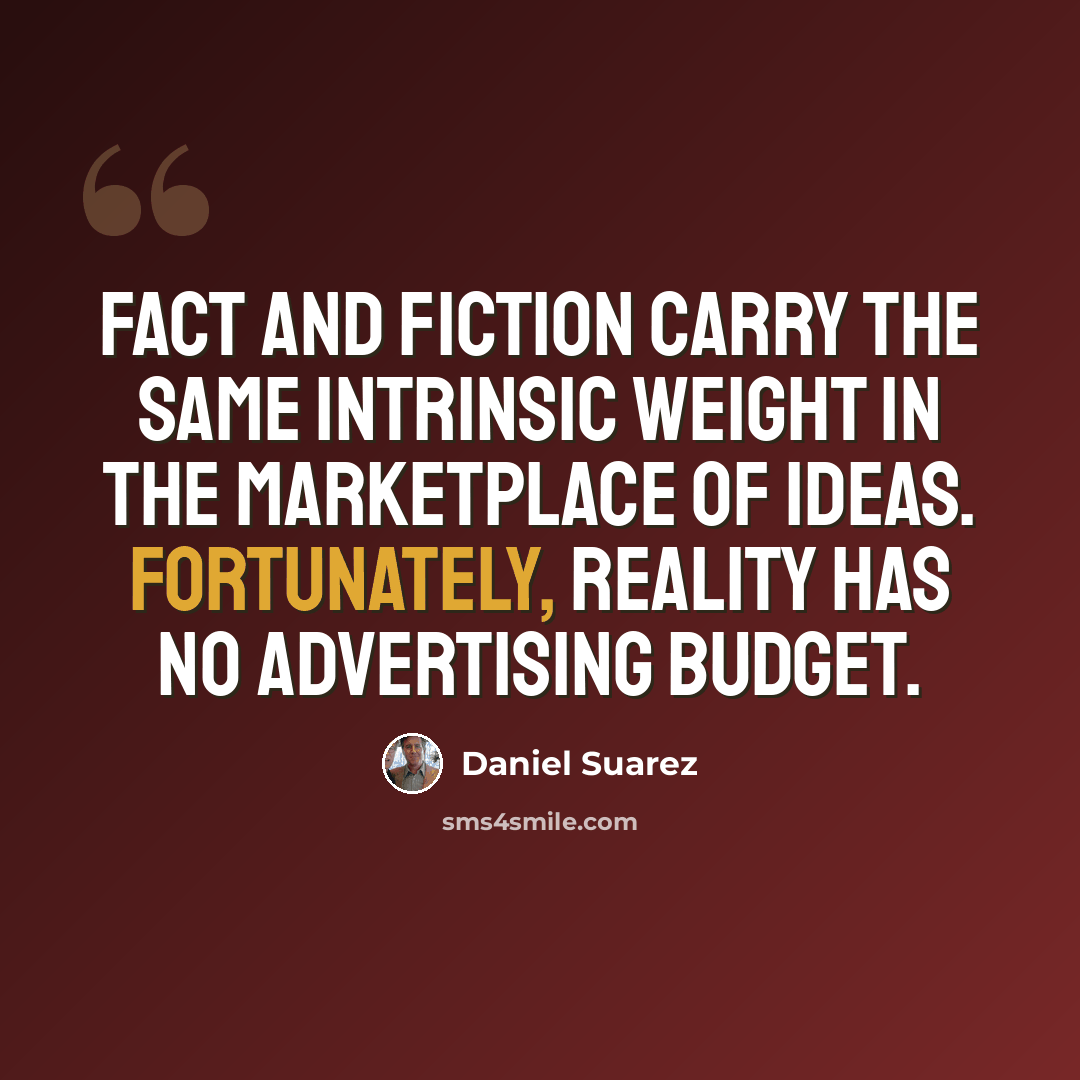 “Fact and fiction carry the same intrinsic weight in the marketplace of ideas. Fortunately, reality has no advertising budget.” quote by Daniel Suarez