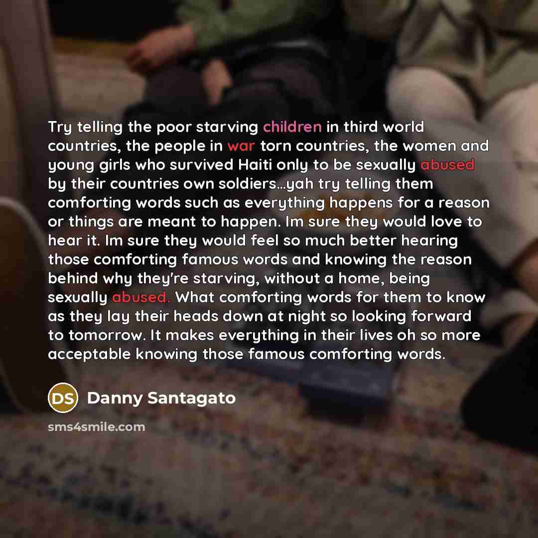 “Try telling the poor starving children in third world countries, the people in war torn countries, the women and young girls who survived Haiti only to be sexually abused by their countries own soldiers…yah try telling them comforting words such as everything happens for a reason or things are…” quote by Danny Santagato