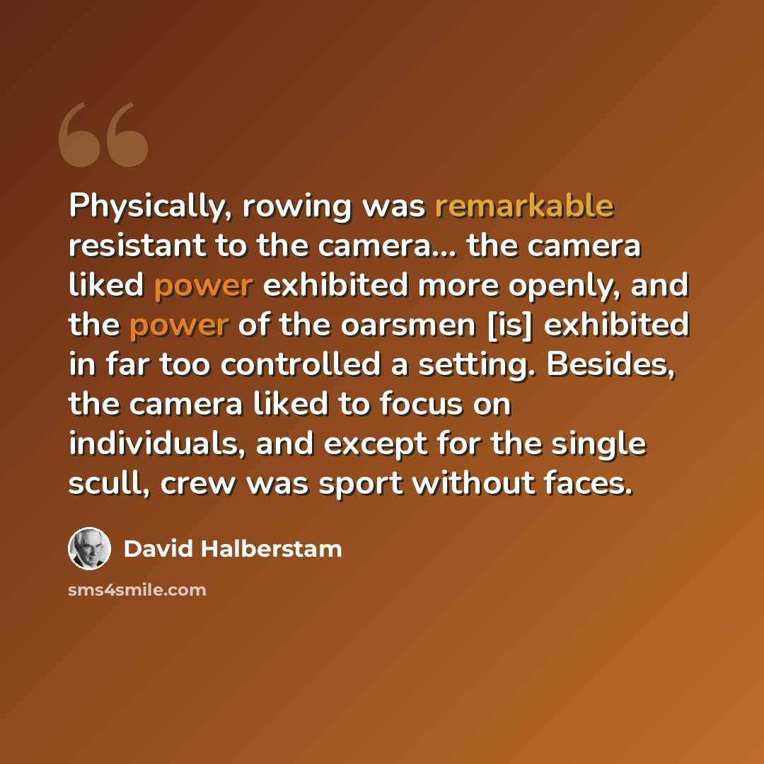 “Physically, rowing was remarkable resistant to the camera... the camera liked power exhibited more openly, and the power of the oarsmen [is] exhibited in far too controlled a setting. Besides, the camera liked to focus on individuals, and except for the single scull, crew was sport without faces.” quote by David Halberstam