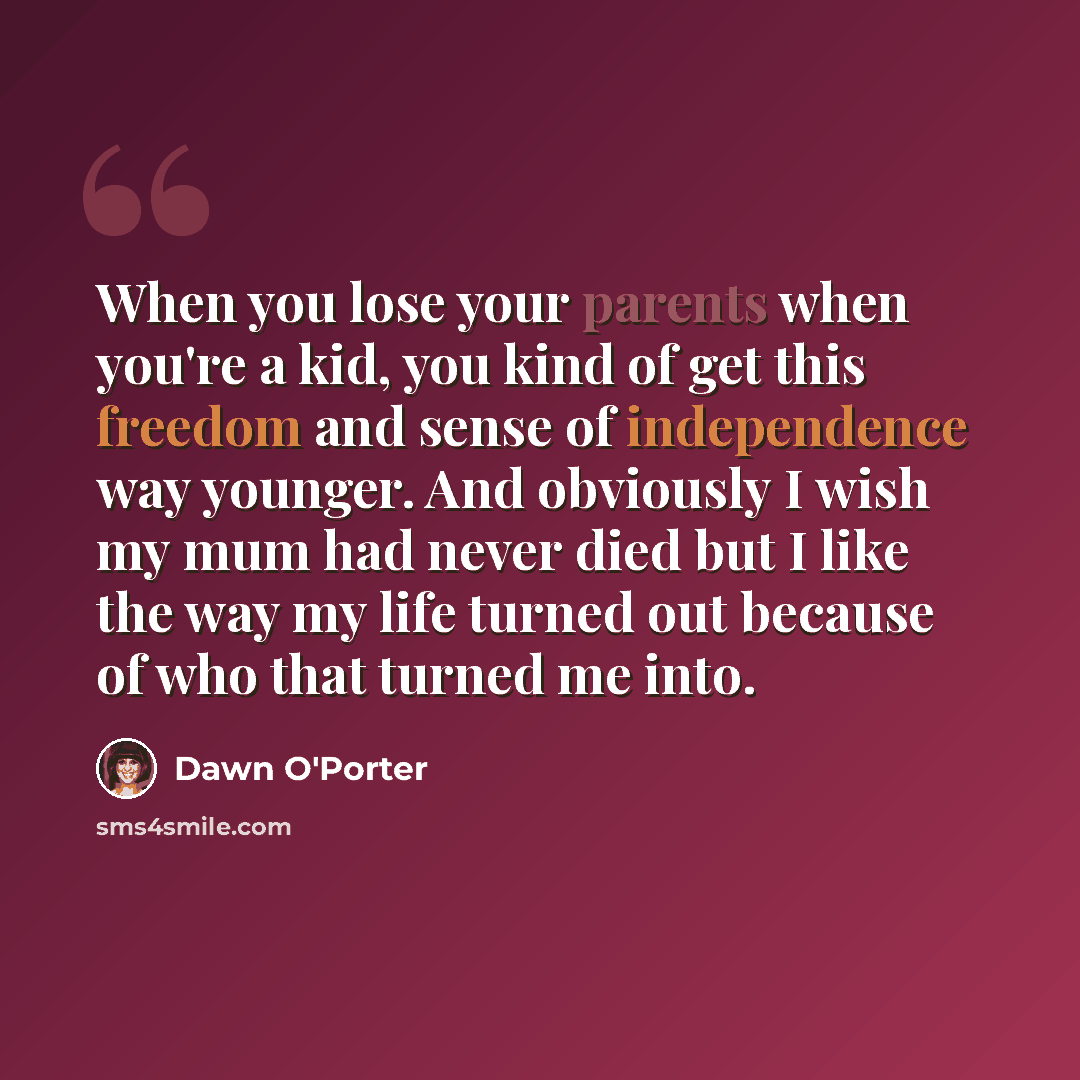 “When you lose your parents when you're a kid, you kind of get this freedom and sense of independence way younger. And obviously I wish my mum had never died but I like the way my life turned out because of who that turned me into.” quote by Dawn O'Porter
