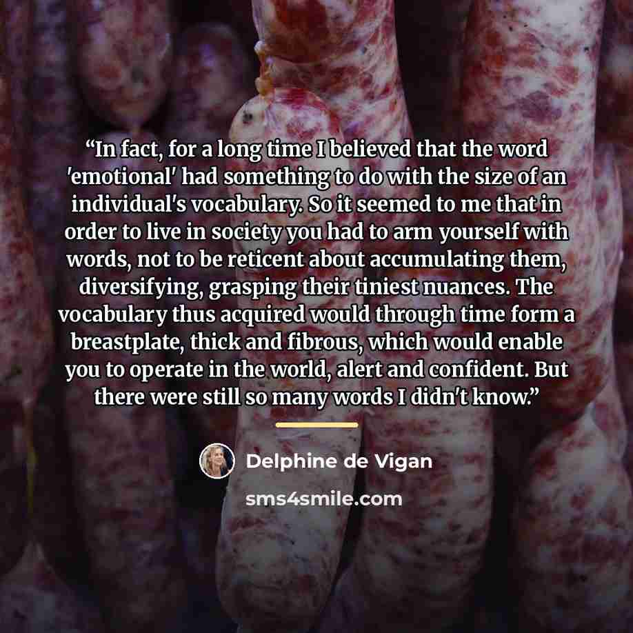 “In fact, for a long time I believed that the word 'emotional' had something to do with the size of an individual's vocabulary. So it seemed to me that in order to live in society you had to arm yourself with words, not to be reticent about accumulating them, diversifying, grasping their tiniest…” quote by Delphine de Vigan