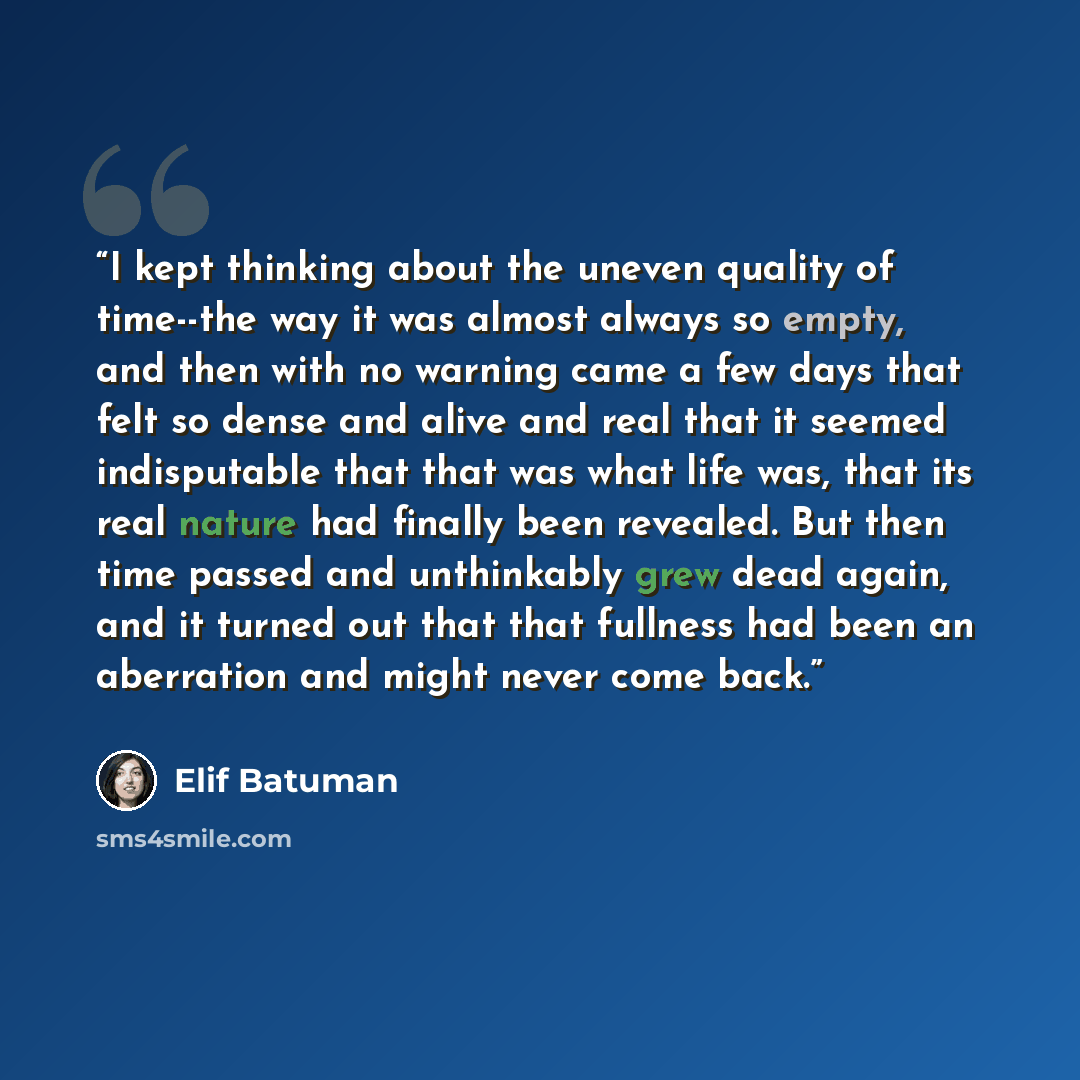 “I kept thinking about the uneven quality of time--the way it was almost always so empty, and then with no warning came a few days that felt so dense and alive and real that it seemed indisputable that that was what life was, that its real nature had finally been revealed. But then time passed and…” quote by Elif Batuman