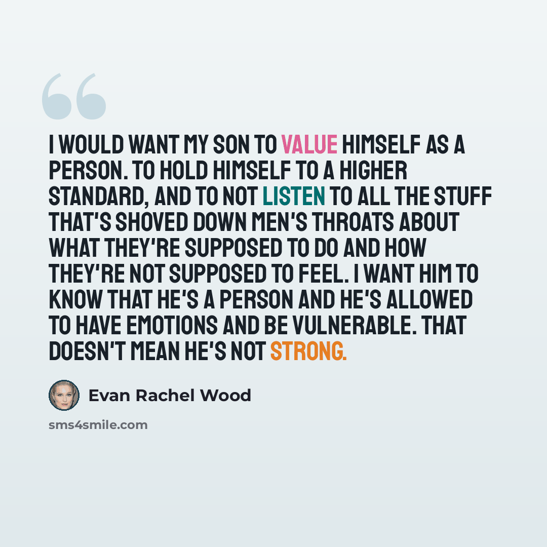 “I would want my son to value himself as a person. To hold himself to a higher standard, and to not listen to all the stuff that's shoved down men's throats about what they're supposed to do and how they're not supposed to feel. I want him to know that he's a person and he's allowed to have…” quote by Evan Rachel Wood