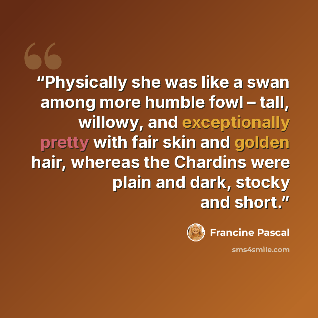 “Physically she was like a swan among more humble fowl – tall, willowy, and exceptionally pretty with fair skin and golden hair, whereas the Chardins were plain and dark, stocky and short.” quote by Francine Pascal
