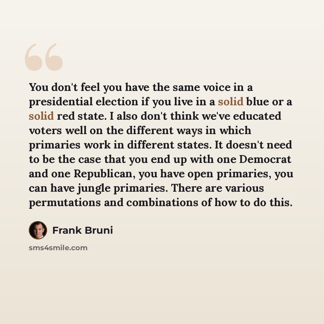 “You don't feel you have the same voice in a presidential election if you live in a solid blue or a solid red state. I also don't think we've educated voters well on the different ways in which primaries work in different states. It doesn't need to be the case that you end up with one Democrat and…” quote by Frank Bruni