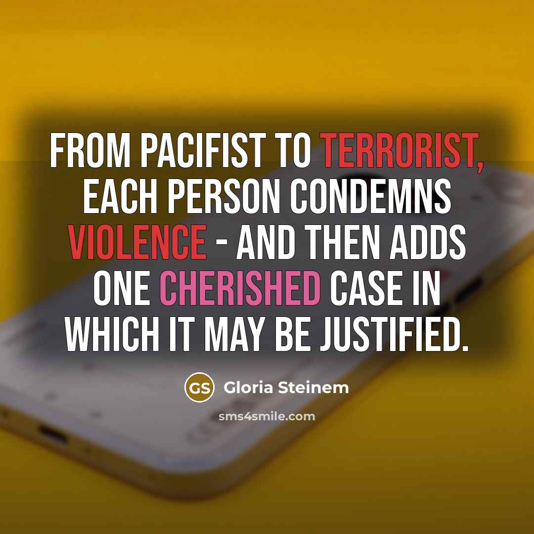 “From pacifist to terrorist, each person condemns violence - and then adds one cherished case in which it may be justified.” quote by Gloria Steinem