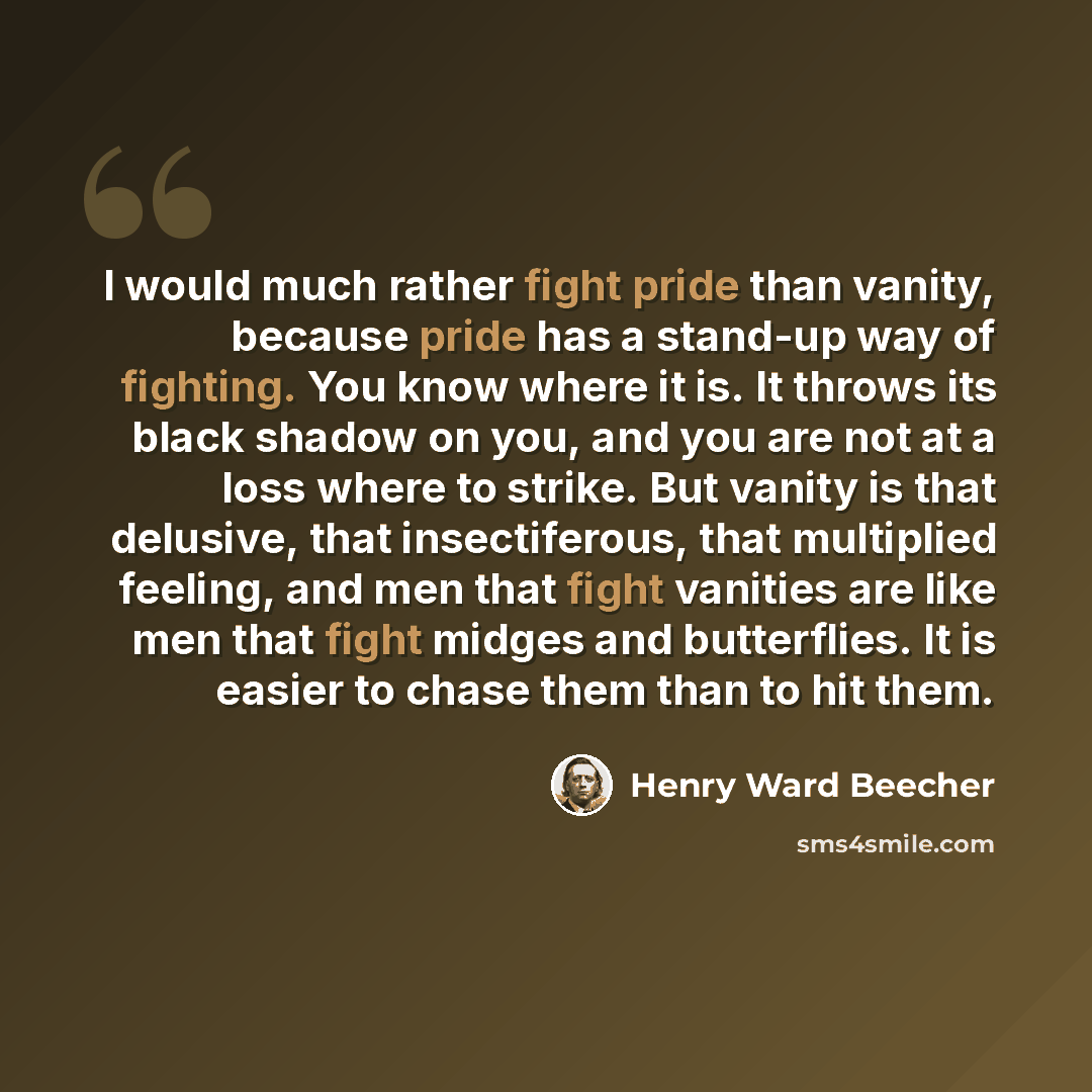 “I would much rather fight pride than vanity, because pride has a stand-up way of fighting. You know where it is. It throws its black shadow on you, and you are not at a loss where to strike. But vanity is that delusive, that insectiferous, that multiplied feeling, and men that fight vanities are…” quote by Henry Ward Beecher