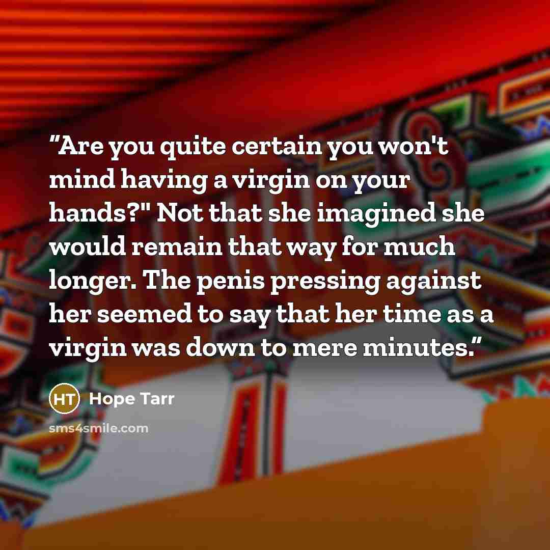 “Are you quite certain you won't mind having a virgin on your hands?" Not that she imagined she would remain that way for much longer. The penis pressing against her seemed to say that her time as a virgin was down to mere minutes.” quote by Hope Tarr