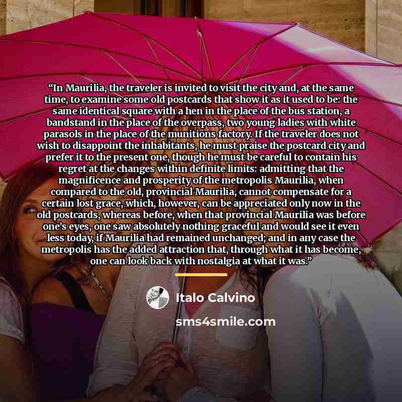 “In Maurilia, the traveler is invited to visit the city and, at the same time, to examine some old postcards that show it as it used to be: the same identical square with a hen in the place of the bus station, a bandstand in the place of the overpass, two young ladies with white parasols in the…” quote by Italo Calvino