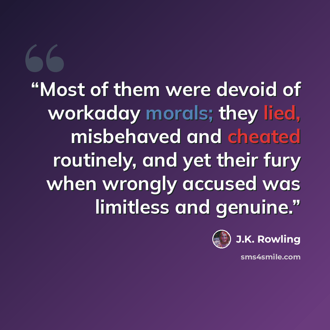 “Most of them were devoid of workaday morals; they lied, misbehaved and cheated routinely, and yet their fury when wrongly accused was limitless and genuine.” quote by J.K. Rowling