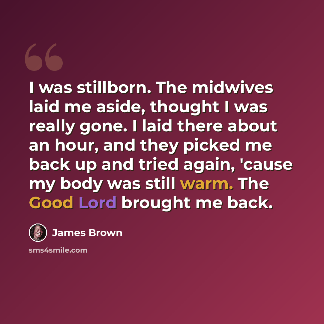 “I was stillborn. The midwives laid me aside, thought I was really gone. I laid there about an hour, and they picked me back up and tried again, 'cause my body was still warm. The Good Lord brought me back.” quote by James Brown
