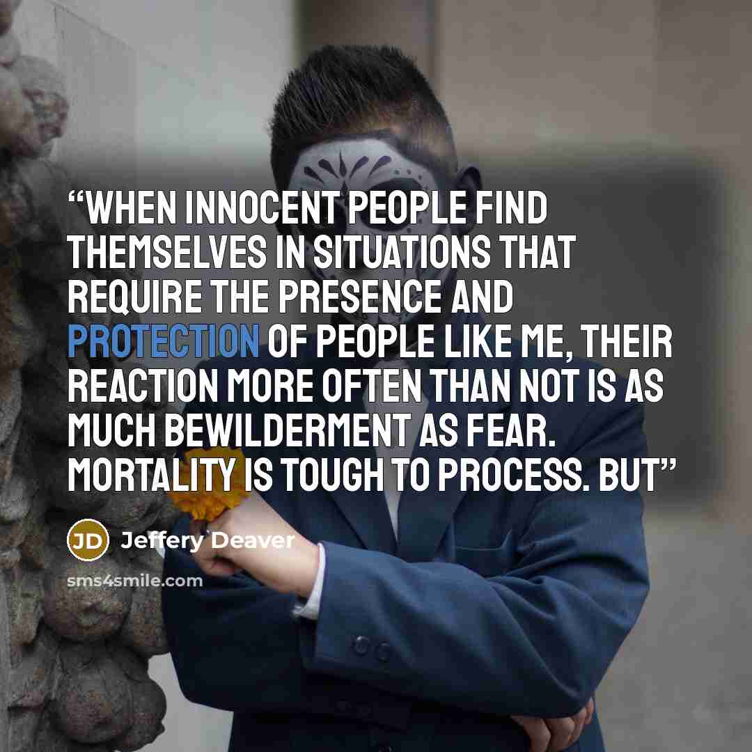 “When innocent people find themselves in situations that require the presence and protection of people like me, their reaction more often than not is as much bewilderment as fear. Mortality is tough to process. But” quote by Jeffery Deaver