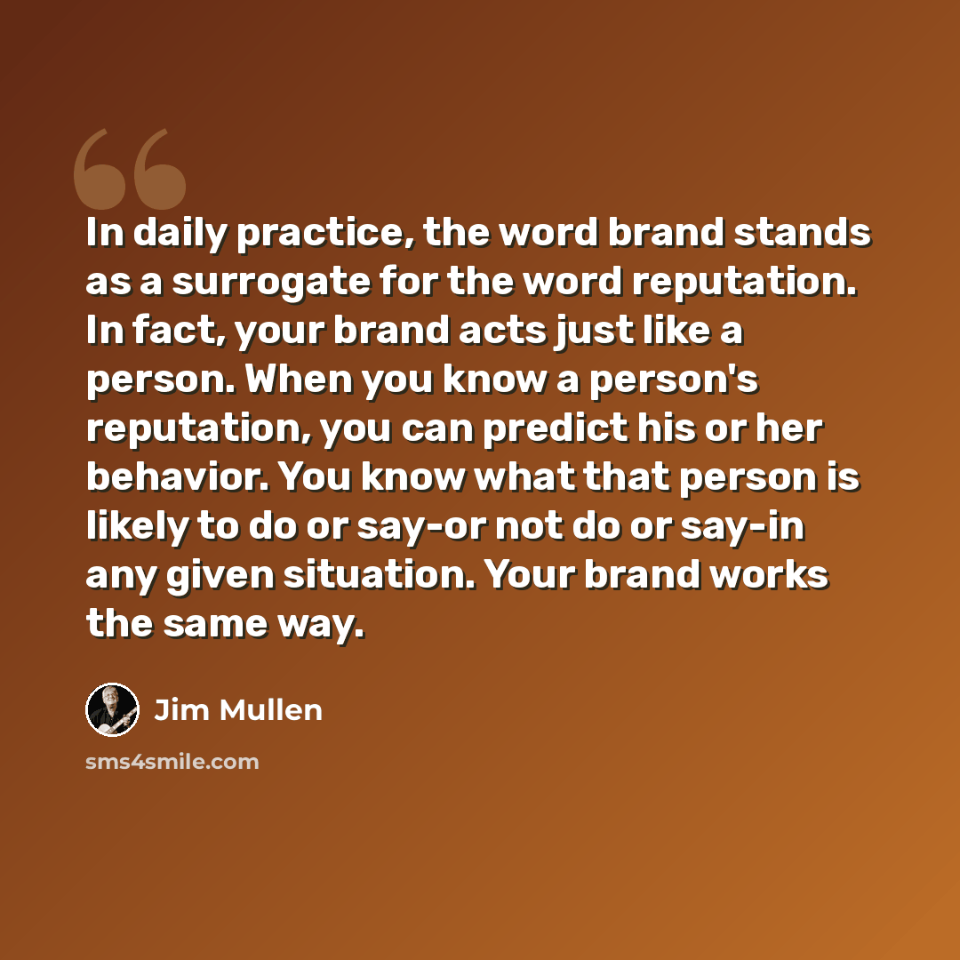 “In daily practice, the word brand stands as a surrogate for the word reputation. In fact, your brand acts just like a person. When you know a person's reputation, you can predict his or her behavior. You know what that person is likely to do or say-or not do or say-in any given situation. Your…” quote by Jim Mullen