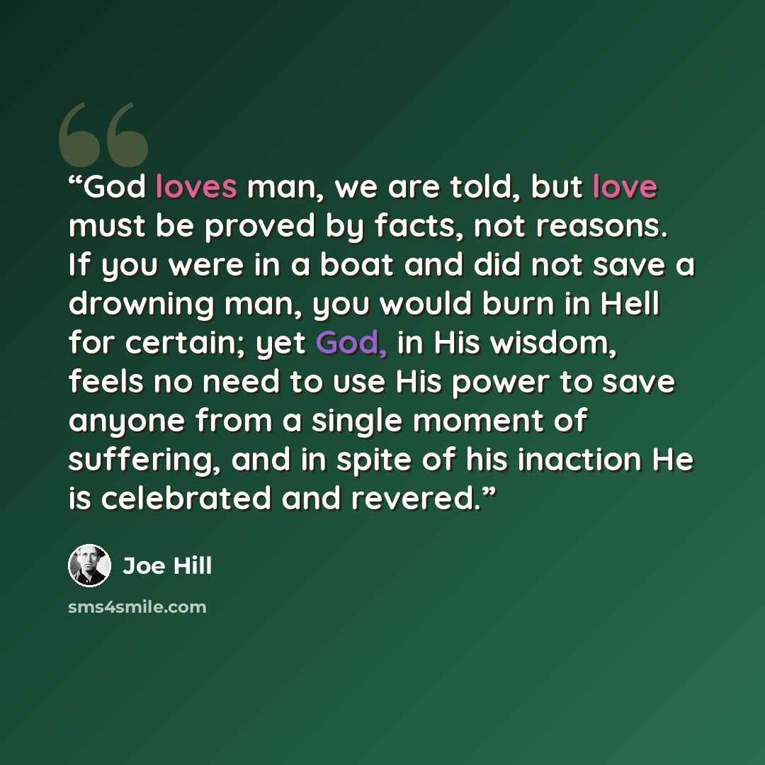 “God loves man, we are told, but love must be proved by facts, not reasons. If you were in a boat and did not save a drowning man, you would burn in Hell for certain; yet God, in His wisdom, feels no need to use His power to save anyone from a single moment of suffering, and in spite of his…” quote by Joe Hill