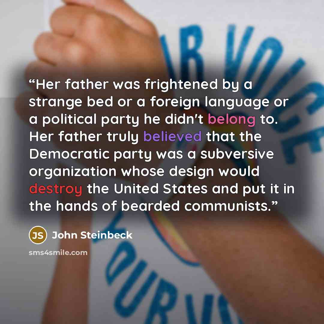 “Her father was frightened by a strange bed or a foreign language or a political party he didn't belong to. Her father truly believed that the Democratic party was a subversive organization whose design would destroy the United States and put it in the hands of bearded communists.” quote by John Steinbeck