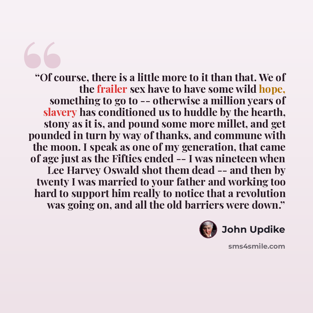 “Of course, there is a little more to it than that. We of the frailer sex have to have some wild hope, something to go to -- otherwise a million years of slavery has conditioned us to huddle by the hearth, stony as it is, and pound some more millet, and get pounded in turn by way of thanks, and…” quote by John Updike