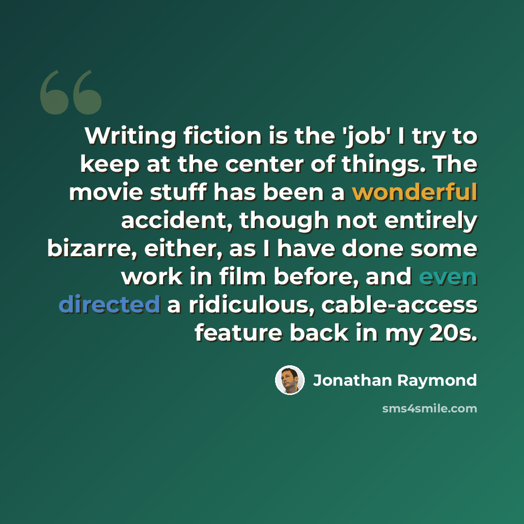“Writing fiction is the 'job' I try to keep at the center of things. The movie stuff has been a wonderful accident, though not entirely bizarre, either, as I have done some work in film before, and even directed a ridiculous, cable-access feature back in my 20s.” quote by Jonathan Raymond