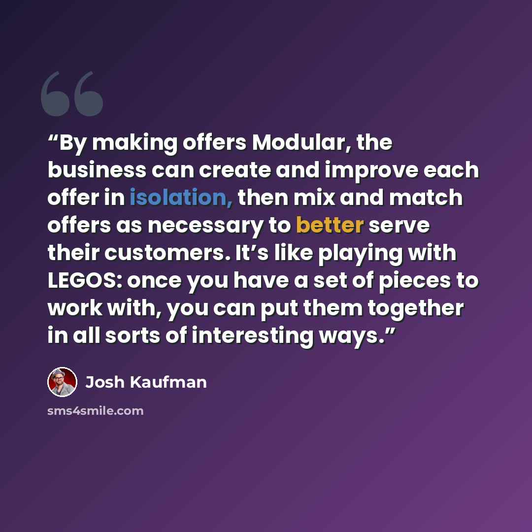 “By making offers Modular, the business can create and improve each offer in isolation, then mix and match offers as necessary to better serve their customers. It’s like playing with LEGOS: once you have a set of pieces to work with, you can put them together in all sorts of interesting ways.” quote by Josh Kaufman