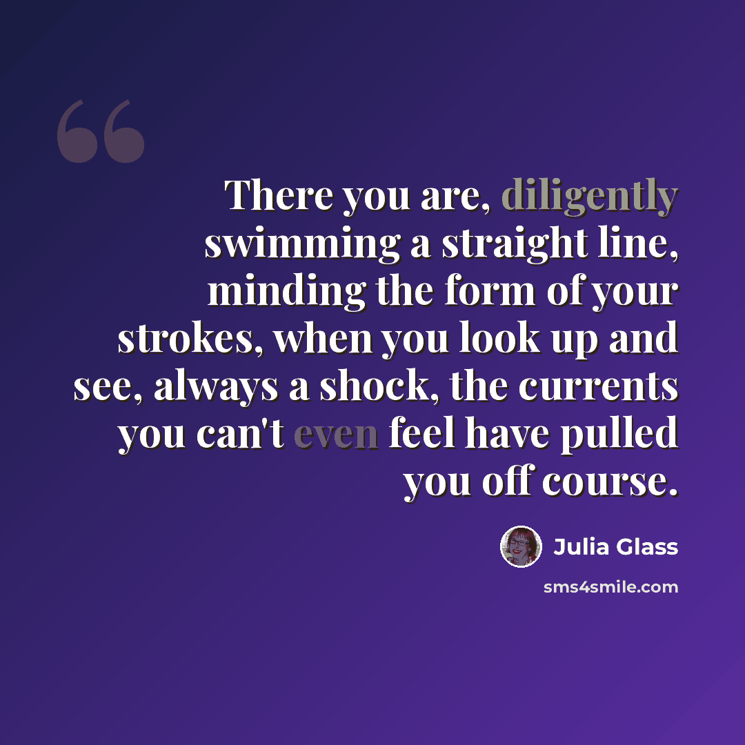 “There you are, diligently swimming a straight line, minding the form of your strokes, when you look up and see, always a shock, the currents you can't even feel have pulled you off course.” quote by Julia Glass