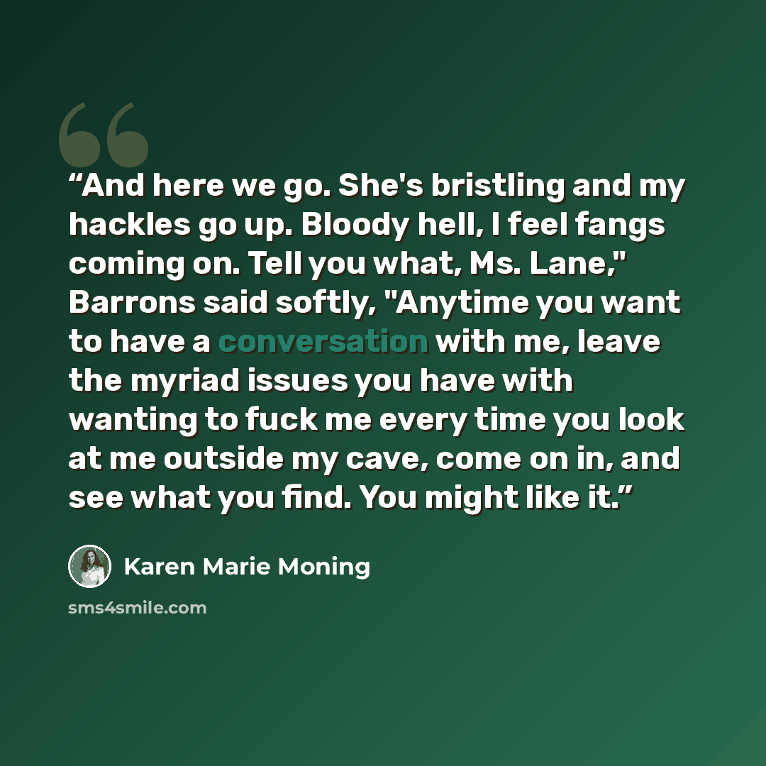 “And here we go. She's bristling and my hackles go up. Bloody hell, I feel fangs coming on. Tell you what, Ms. Lane," Barrons said softly, "Anytime you want to have a conversation with me, leave the myriad issues you have with wanting to fuck me every time you look at me outside my cave, come on…” quote by Karen Marie Moning