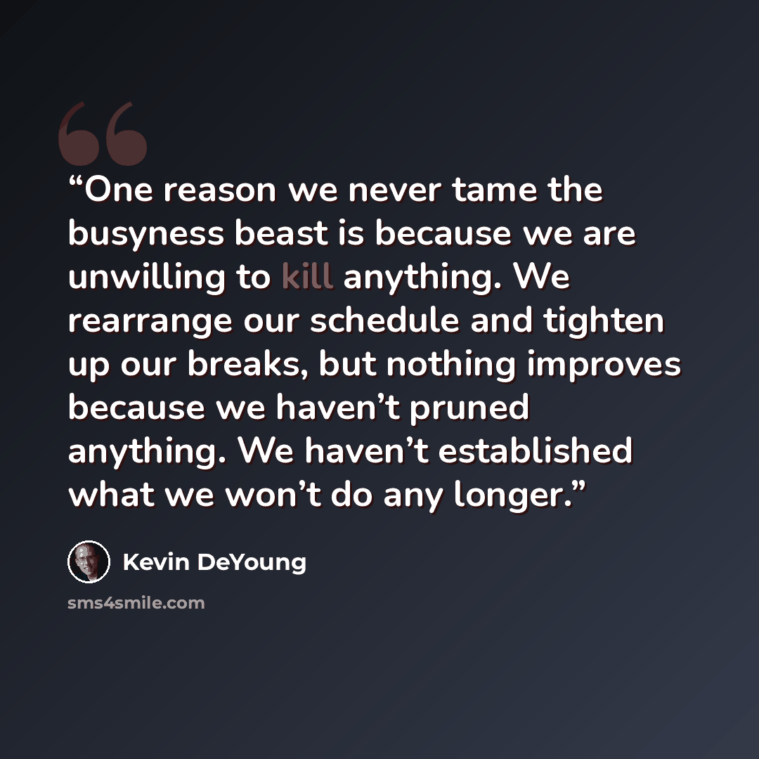 “One reason we never tame the busyness beast is because we are unwilling to kill anything. We rearrange our schedule and tighten up our breaks, but nothing improves because we haven’t pruned anything. We haven’t established what we won’t do any longer.” quote by Kevin DeYoung