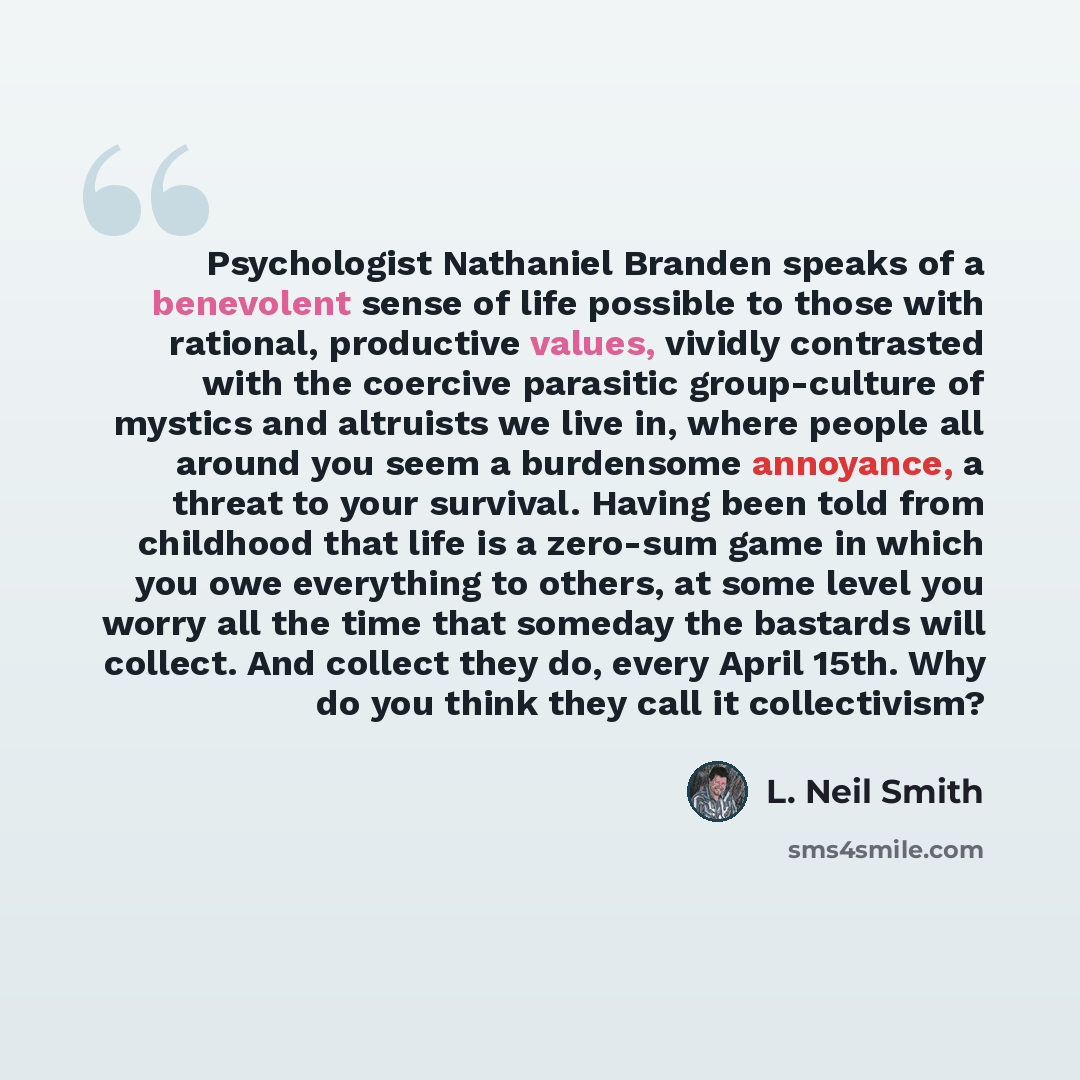 “Psychologist Nathaniel Branden speaks of a benevolent sense of life possible to those with rational, productive values, vividly contrasted with the coercive parasitic group-culture of mystics and altruists we live in, where people all around you seem a burdensome annoyance, a threat to your…” quote by L. Neil Smith