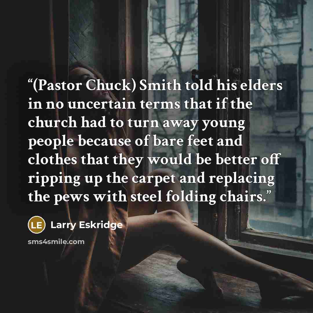 “(Pastor Chuck) Smith told his elders in no uncertain terms that if the church had to turn away young people because of bare feet and clothes that they would be better off ripping up the carpet and replacing the pews with steel folding chairs.” quote by Larry Eskridge