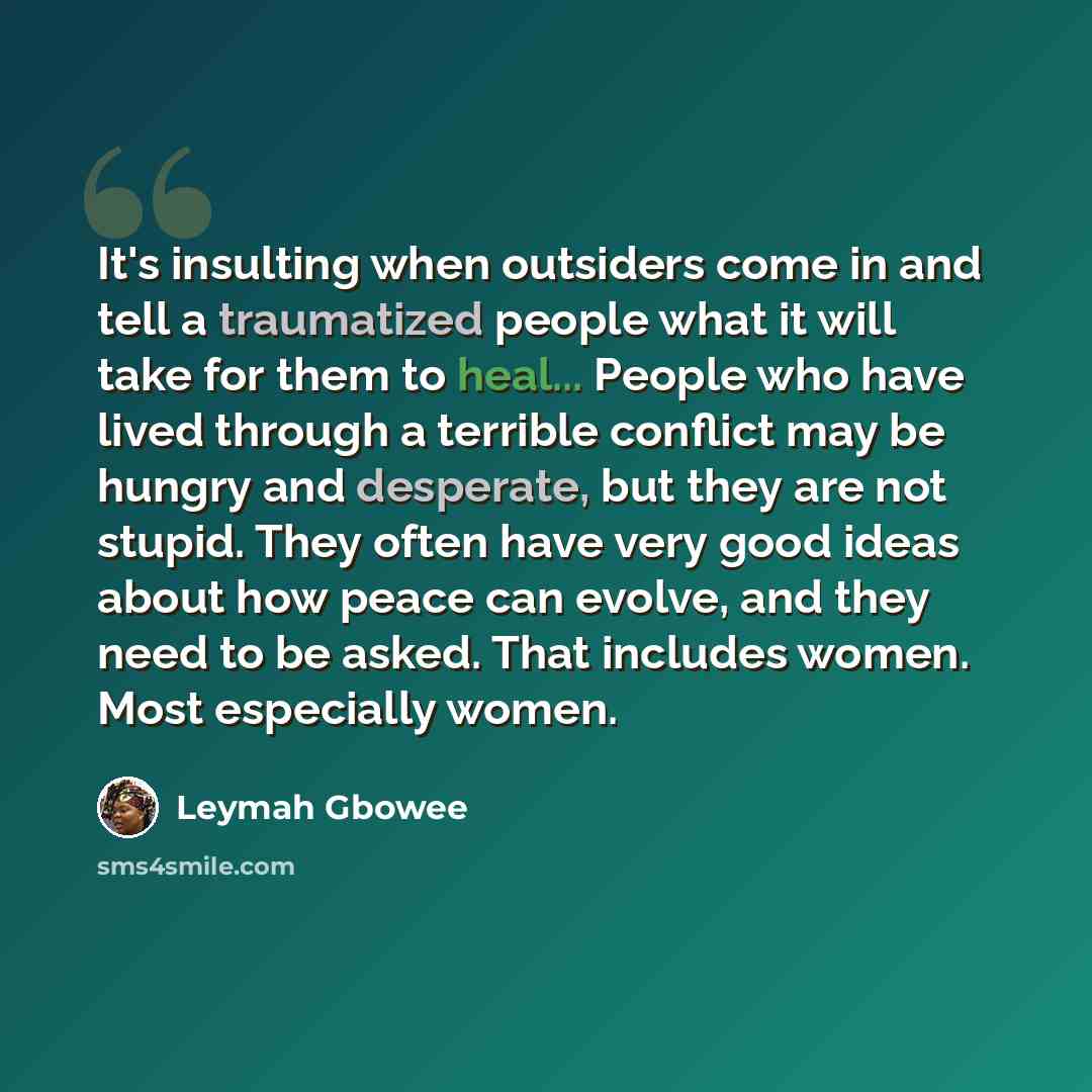 “It's insulting when outsiders come in and tell a traumatized people what it will take for them to heal... People who have lived through a terrible conflict may be hungry and desperate, but they are not stupid. They often have very good ideas about how peace can evolve, and they need to be asked…” quote by Leymah Gbowee