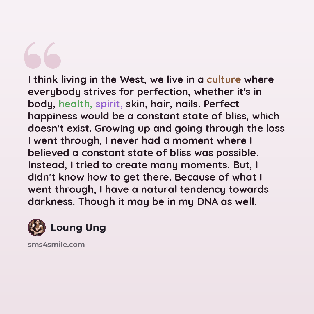 “I think living in the West, we live in a culture where everybody strives for perfection, whether it's in body, health, spirit, skin, hair, nails. Perfect happiness would be a constant state of bliss, which doesn't exist. Growing up and going through the loss I went through, I never had a moment…” quote by Loung Ung