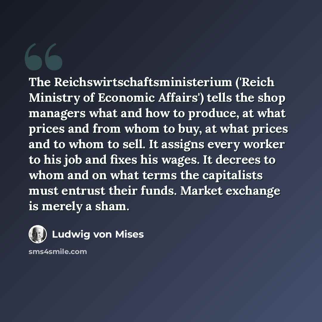 “The Reichswirtschaftsministerium ('Reich Ministry of Economic Affairs') tells the shop managers what and how to produce, at what prices and from whom to buy, at what prices and to whom to sell. It assigns every worker to his job and fixes his wages. It decrees to whom and on what terms the…” quote by Ludwig von Mises