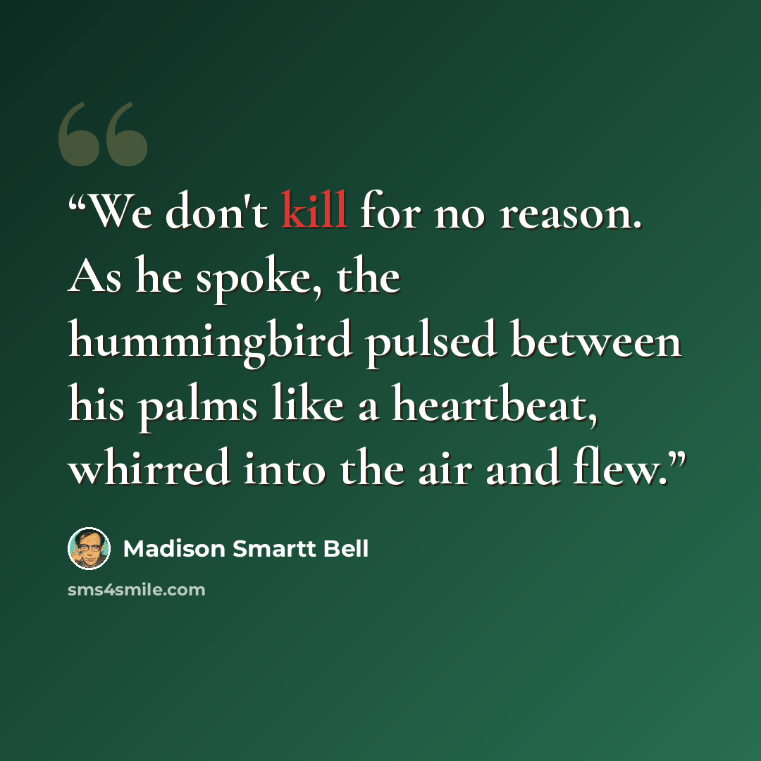 “We don't kill for no reason. As he spoke, the hummingbird pulsed between his palms like a heartbeat, whirred into the air and flew.” quote by Madison Smartt Bell