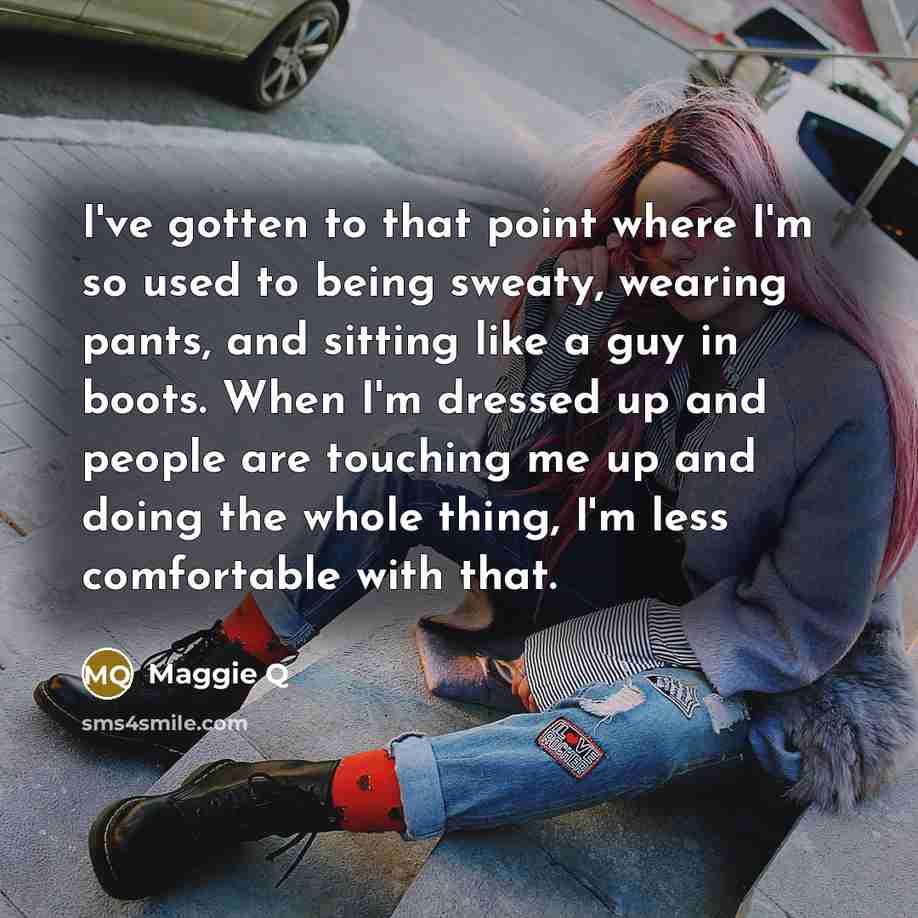 “I've gotten to that point where I'm so used to being sweaty, wearing pants, and sitting like a guy in boots. When I'm dressed up and people are touching me up and doing the whole thing, I'm less comfortable with that.” quote by Maggie Q