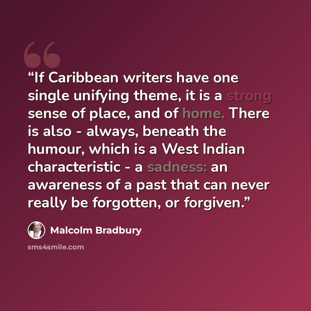 “If Caribbean writers have one single unifying theme, it is a strong sense of place, and of home. There is also - always, beneath the humour, which is a West Indian characteristic - a sadness: an awareness of a past that can never really be forgotten, or forgiven.” quote by Malcolm Bradbury