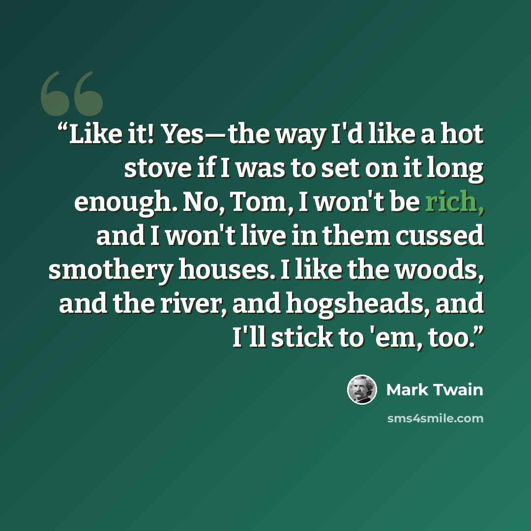 “Like it! Yes—the way I'd like a hot stove if I was to set on it long enough. No, Tom, I won't be rich, and I won't live in them cussed smothery houses. I like the woods, and the river, and hogsheads, and I'll stick to 'em, too.” quote by Mark Twain
