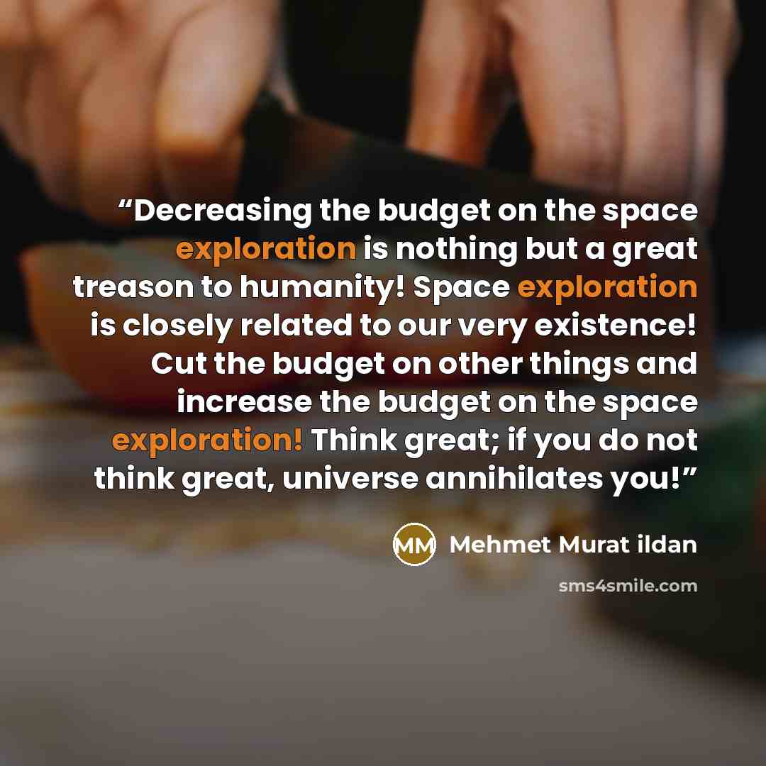 “Decreasing the budget on the space exploration is nothing but a great treason to humanity! Space exploration is closely related to our very existence! Cut the budget on other things and increase the budget on the space exploration! Think great; if you do not think great, universe annihilates you!” quote by Mehmet Murat ildan