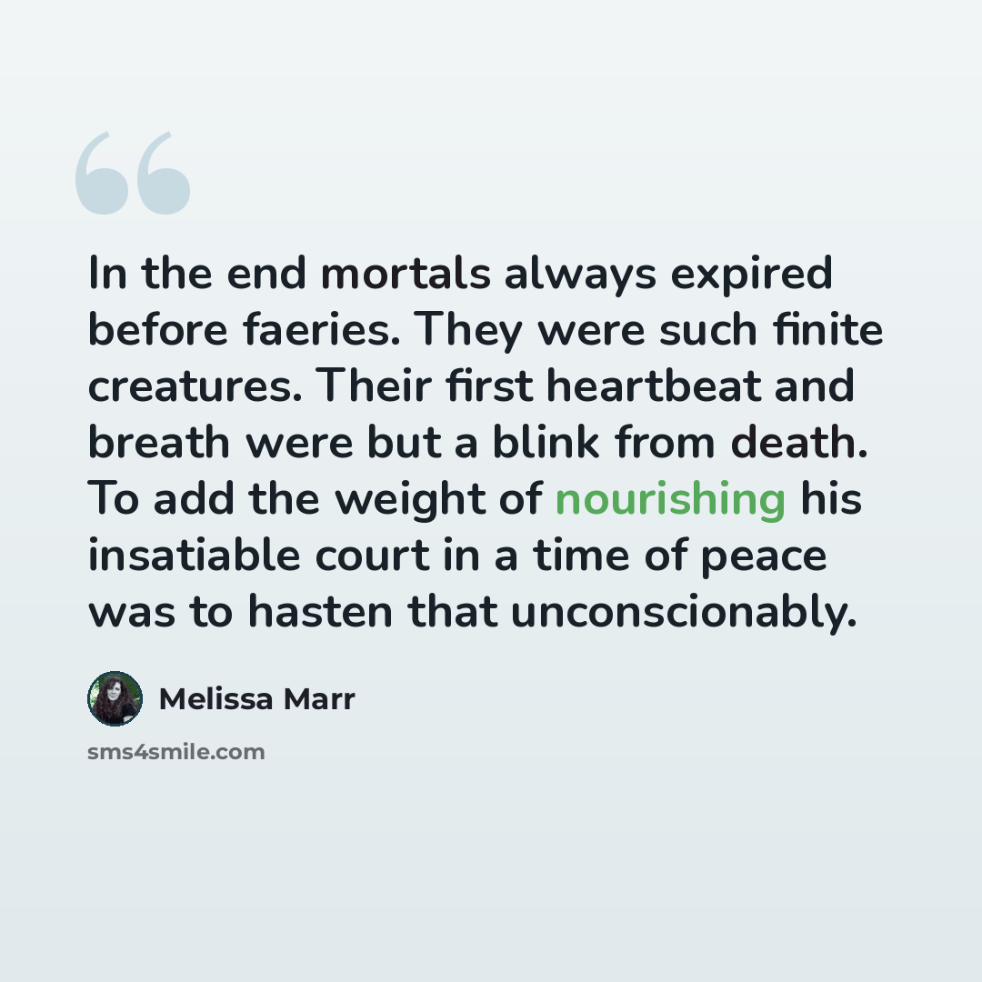 “In the end mortals always expired before faeries. They were such finite creatures. Their first heartbeat and breath were but a blink from death. To add the weight of nourishing his insatiable court in a time of peace was to hasten that unconscionably.” quote by Melissa Marr