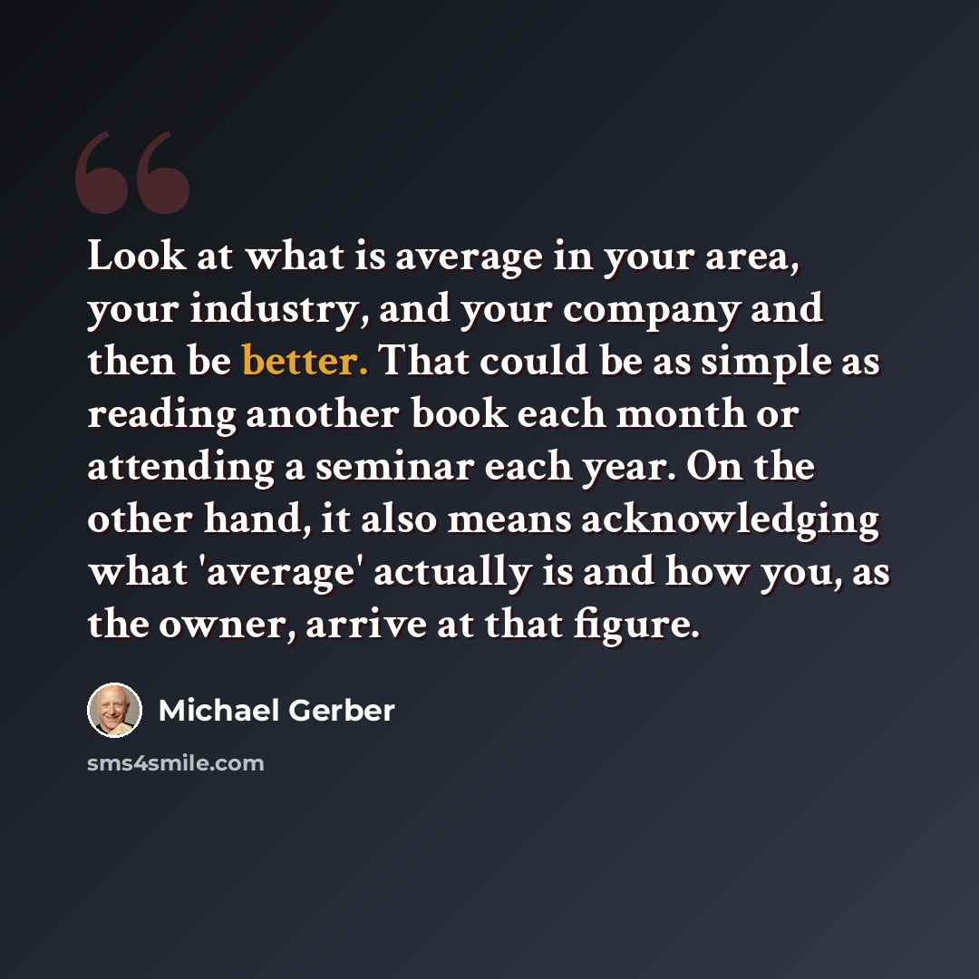 “Look at what is average in your area, your industry, and your company and then be better. That could be as simple as reading another book each month or attending a seminar each year. On the other hand, it also means acknowledging what 'average' actually is and how you, as the owner, arrive at that…” quote by Michael Gerber