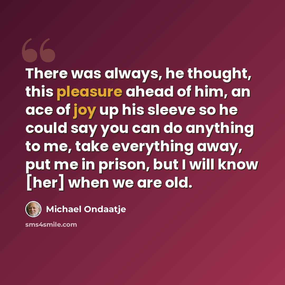 “There was always, he thought, this pleasure ahead of him, an ace of joy up his sleeve so he could say you can do anything to me, take everything away, put me in prison, but I will know [her] when we are old.” quote by Michael Ondaatje