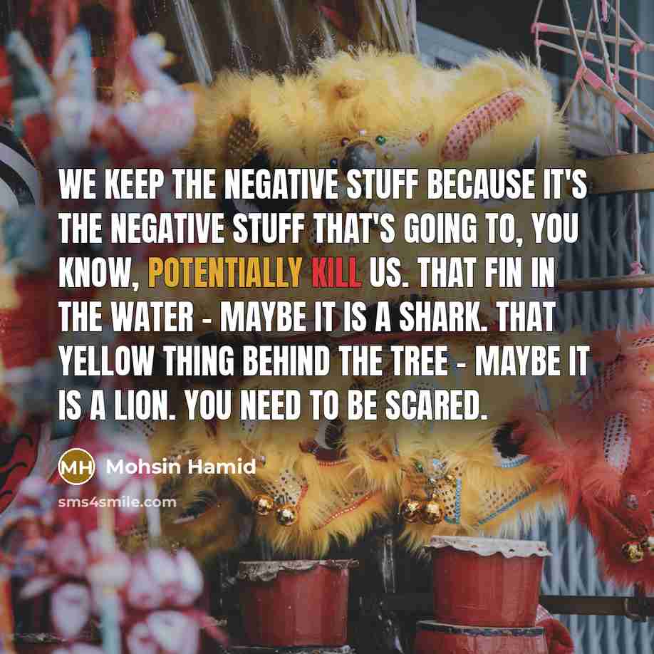 “We keep the negative stuff because it's the negative stuff that's going to, you know, potentially kill us. That fin in the water - maybe it is a shark. That yellow thing behind the tree - maybe it is a lion. You need to be scared.” quote by Mohsin Hamid