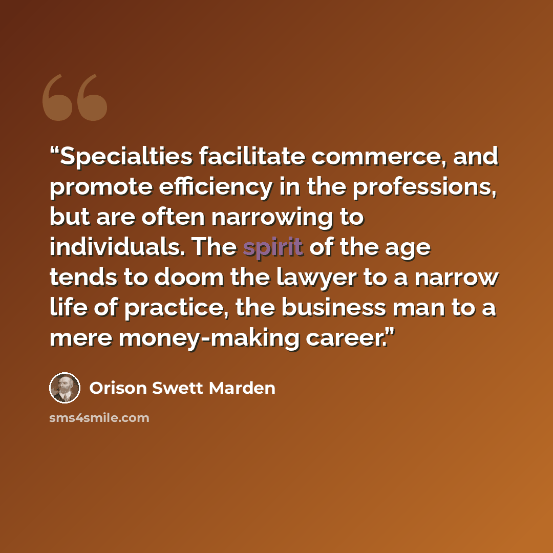 “Specialties facilitate commerce, and promote efficiency in the professions, but are often narrowing to individuals. The spirit of the age tends to doom the lawyer to a narrow life of practice, the business man to a mere money-making career.” quote by Orison Swett Marden