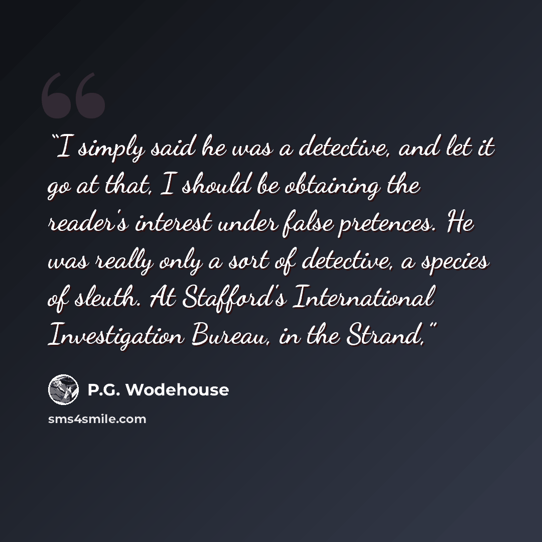 “I simply said he was a detective, and let it go at that, I should be obtaining the reader's interest under false pretences. He was really only a sort of detective, a species of sleuth. At Stafford's International Investigation Bureau, in the Strand,” quote by P.G. Wodehouse
