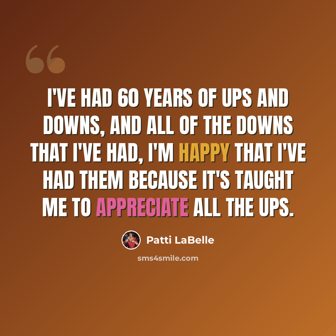 “I've had 60 years of ups and downs, and all of the downs that I've had, I'm happy that I've had them because it's taught me to appreciate all the ups.” quote by Patti LaBelle