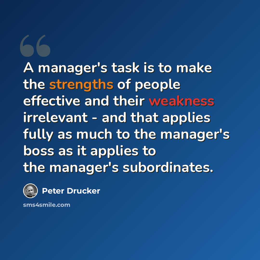 “A manager's task is to make the strengths of people effective and their weakness irrelevant - and that applies fully as much to the manager's boss as it applies to the manager's subordinates.” quote by Peter Drucker