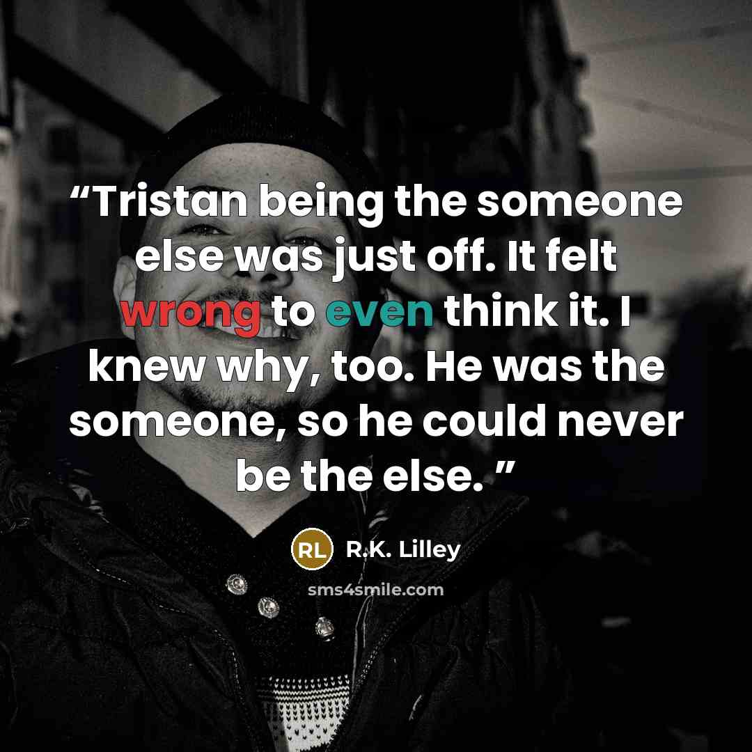 “Tristan being the someone else was just off. It felt wrong to even think it. I knew why, too. He was the someone, so he could never be the else.” quote by R.K. Lilley