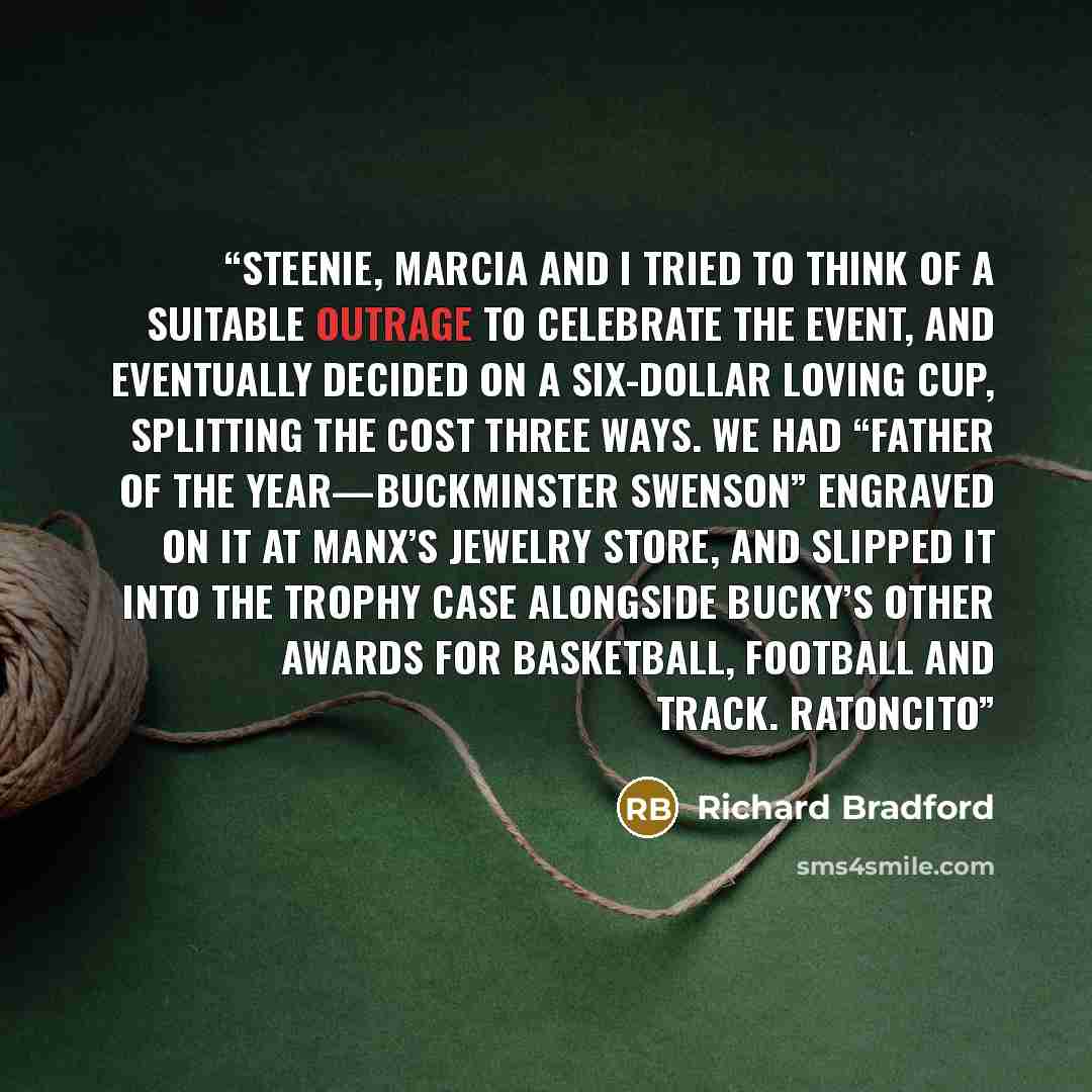 “Steenie, Marcia and I tried to think of a suitable outrage to celebrate the event, and eventually decided on a six-dollar loving cup, splitting the cost three ways. We had “Father of the Year—Buckminster Swenson” engraved on it at Manx’s Jewelry Store, and slipped it into the trophy case alongside…” quote by Richard Bradford