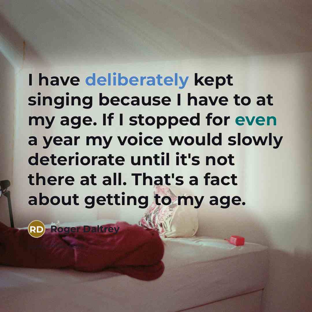 “I have deliberately kept singing because I have to at my age. If I stopped for even a year my voice would slowly deteriorate until it's not there at all. That's a fact about getting to my age.” quote by Roger Daltrey