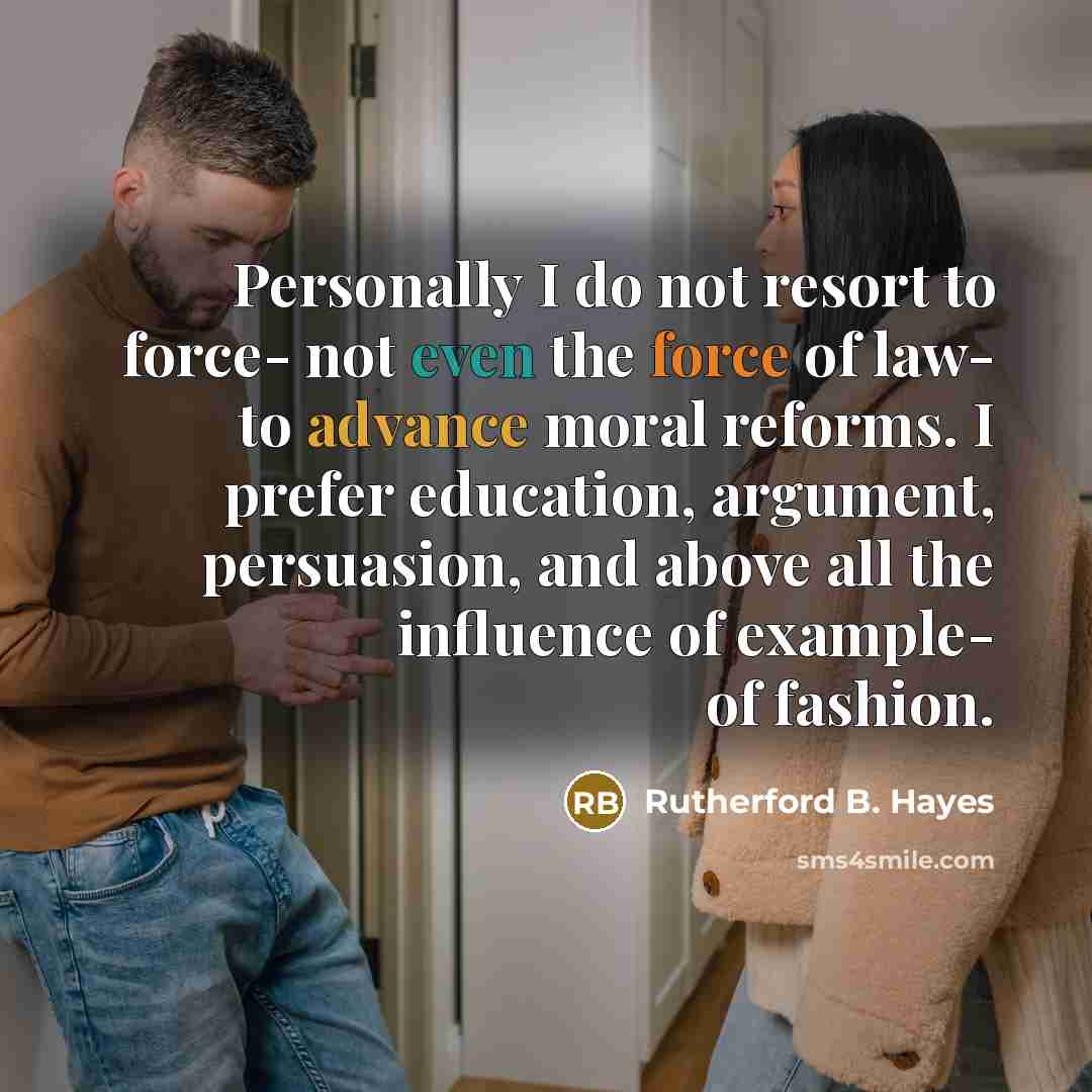 “Personally I do not resort to force- not even the force of law- to advance moral reforms. I prefer education, argument, persuasion, and above all the influence of example- of fashion.” quote by Rutherford B. Hayes