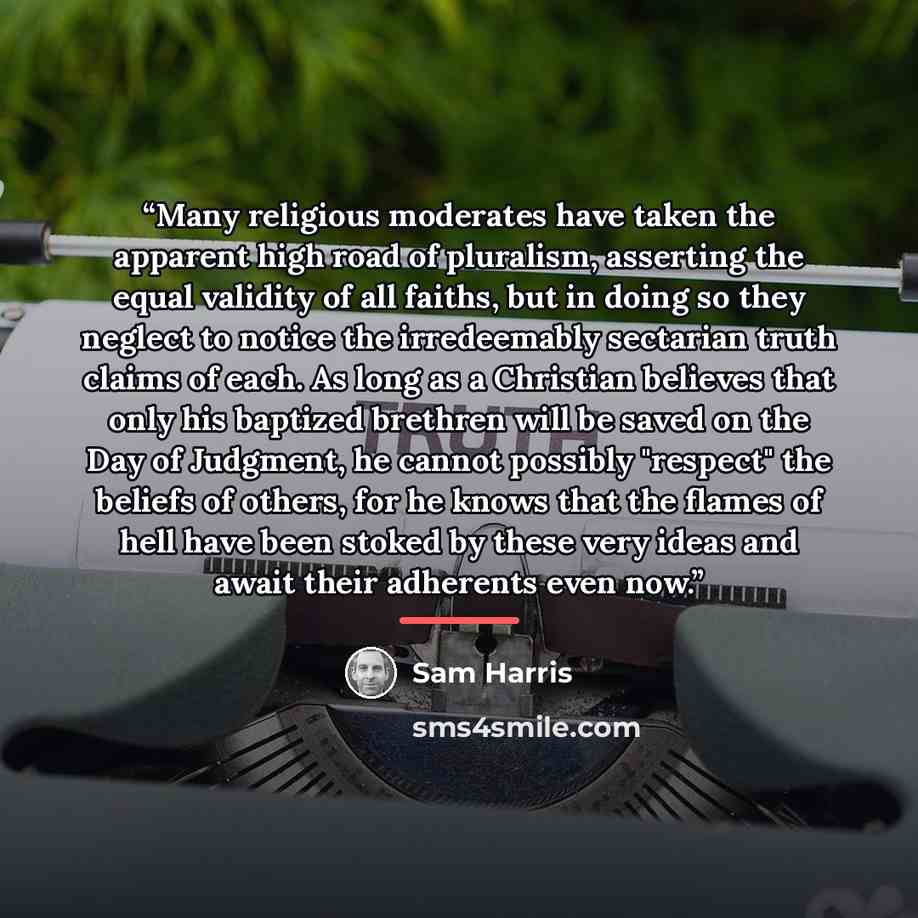 “Many religious moderates have taken the apparent high road of pluralism, asserting the equal validity of all faiths, but in doing so they neglect to notice the irredeemably sectarian truth claims of each. As long as a Christian believes that only his baptized brethren will be saved on the Day of…” quote by Sam Harris
