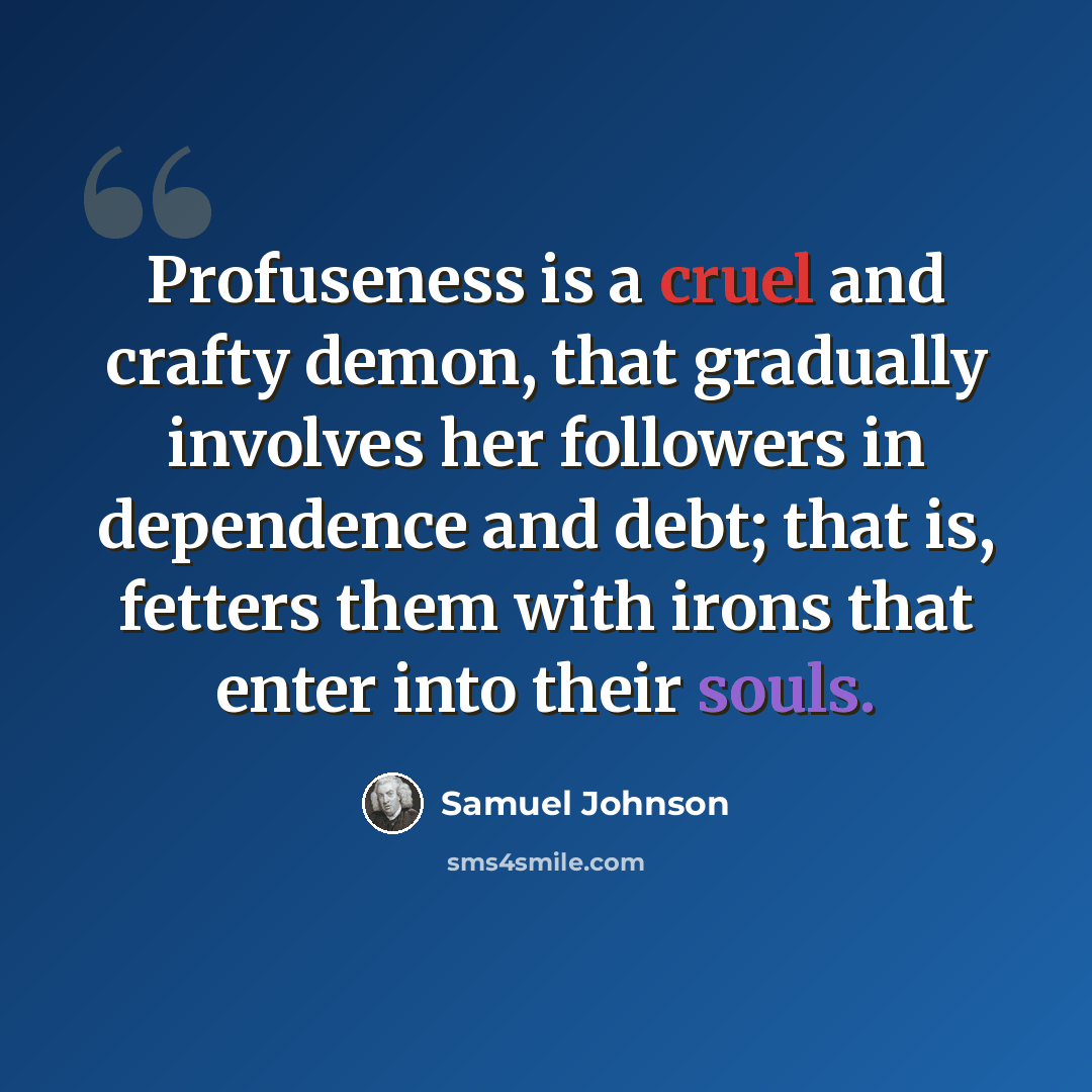 “Profuseness is a cruel and crafty demon, that gradually involves her followers in dependence and debt; that is, fetters them with irons that enter into their souls.” quote by Samuel Johnson
